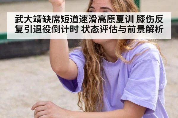 武大靖缺席短道速滑高原夏训 膝伤反复引退役倒计时 状态评估与前景解析